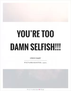 YOU’RE TOO DAMN SELFISH!!! Picture Quote #1