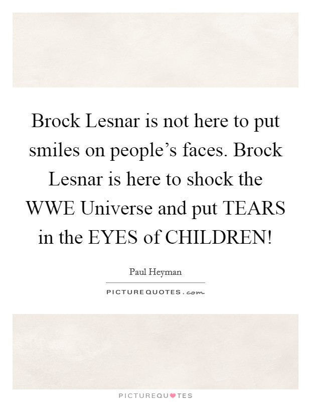 Brock Lesnar is not here to put smiles on people's faces. Brock Lesnar is here to shock the WWE Universe and put TEARS in the EYES of CHILDREN! Picture Quote #1