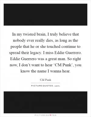 In my twisted brain, I truly believe that nobody ever really dies, as long as the people that he or she touched continue to spread their legacy. I miss Eddie Guerrero. Eddie Guerrero was a great man. So right now, I don’t want to hear ‘CM Punk’, you know the name I wanna hear Picture Quote #1
