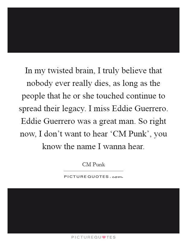 In my twisted brain, I truly believe that nobody ever really dies, as long as the people that he or she touched continue to spread their legacy. I miss Eddie Guerrero. Eddie Guerrero was a great man. So right now, I don't want to hear ‘CM Punk', you know the name I wanna hear Picture Quote #1
