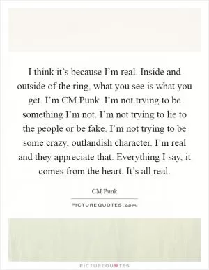 I think it’s because I’m real. Inside and outside of the ring, what you see is what you get. I’m CM Punk. I’m not trying to be something I’m not. I’m not trying to lie to the people or be fake. I’m not trying to be some crazy, outlandish character. I’m real and they appreciate that. Everything I say, it comes from the heart. It’s all real Picture Quote #1