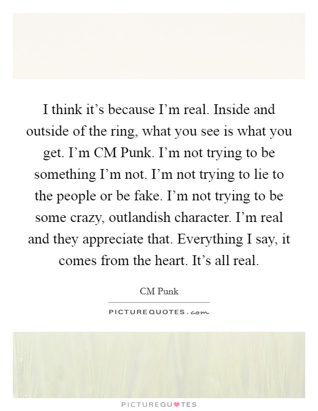 I think it's because I'm real. Inside and outside of the ring, what you see is what you get. I'm CM Punk. I'm not trying to be something I'm not. I'm not trying to lie to the people or be fake. I'm not trying to be some crazy, outlandish character. I'm real and they appreciate that. Everything I say, it comes from the heart. It's all real Picture Quote #1