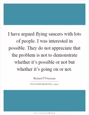 I have argued flying saucers with lots of people. I was interested in possible. They do not appreciate that the problem is not to demonstrate whether it’s possible or not but whether it’s going on or not Picture Quote #1