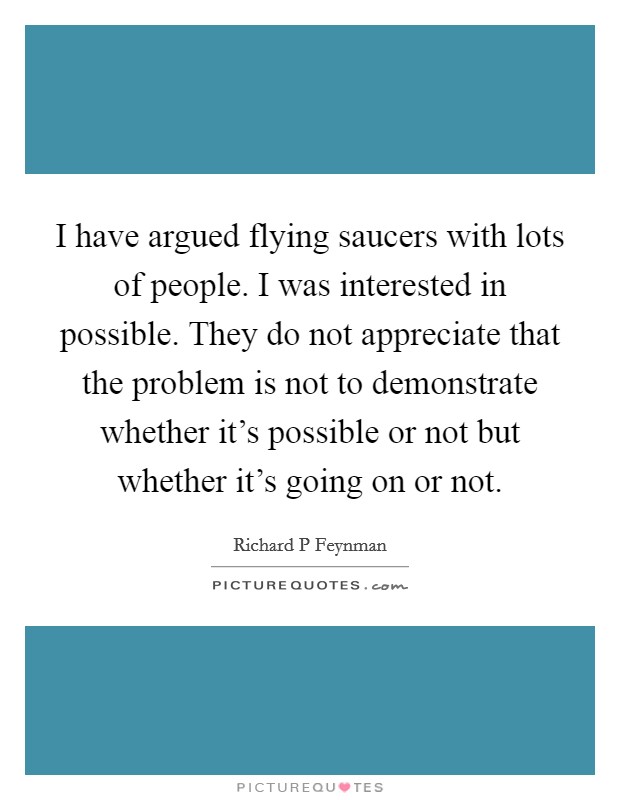 I have argued flying saucers with lots of people. I was interested in possible. They do not appreciate that the problem is not to demonstrate whether it's possible or not but whether it's going on or not Picture Quote #1