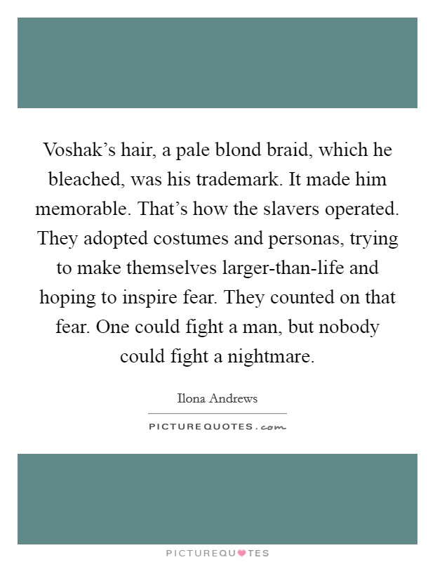 Voshak's hair, a pale blond braid, which he bleached, was his trademark. It made him memorable. That's how the slavers operated. They adopted costumes and personas, trying to make themselves larger-than-life and hoping to inspire fear. They counted on that fear. One could fight a man, but nobody could fight a nightmare Picture Quote #1