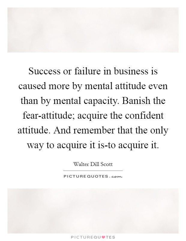 Success or failure in business is caused more by mental attitude even than by mental capacity. Banish the fear-attitude; acquire the confident attitude. And remember that the only way to acquire it is-to acquire it Picture Quote #1