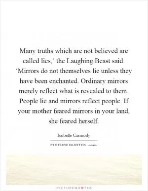 Many truths which are not believed are called lies,’ the Laughing Beast said. ‘Mirrors do not themselves lie unless they have been enchanted. Ordinary mirrors merely reflect what is revealed to them. People lie and mirrors reflect people. If your mother feared mirrors in your land, she feared herself Picture Quote #1
