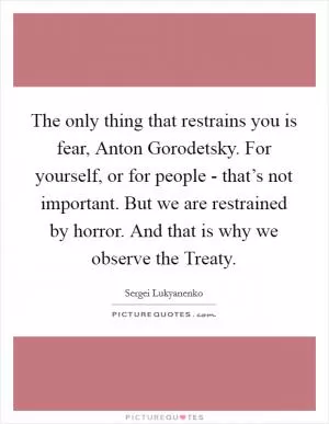 The only thing that restrains you is fear, Anton Gorodetsky. For yourself, or for people - that’s not important. But we are restrained by horror. And that is why we observe the Treaty Picture Quote #1