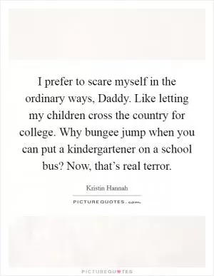 I prefer to scare myself in the ordinary ways, Daddy. Like letting my children cross the country for college. Why bungee jump when you can put a kindergartener on a school bus? Now, that’s real terror Picture Quote #1