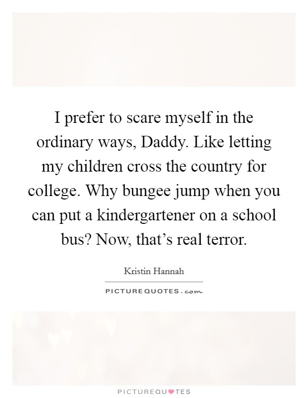 I prefer to scare myself in the ordinary ways, Daddy. Like letting my children cross the country for college. Why bungee jump when you can put a kindergartener on a school bus? Now, that's real terror Picture Quote #1