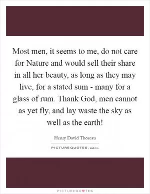 Most men, it seems to me, do not care for Nature and would sell their share in all her beauty, as long as they may live, for a stated sum - many for a glass of rum. Thank God, men cannot as yet fly, and lay waste the sky as well as the earth! Picture Quote #1
