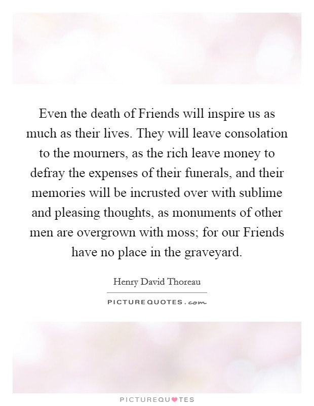 Even the death of Friends will inspire us as much as their lives. They will leave consolation to the mourners, as the rich leave money to defray the expenses of their funerals, and their memories will be incrusted over with sublime and pleasing thoughts, as monuments of other men are overgrown with moss; for our Friends have no place in the graveyard Picture Quote #1