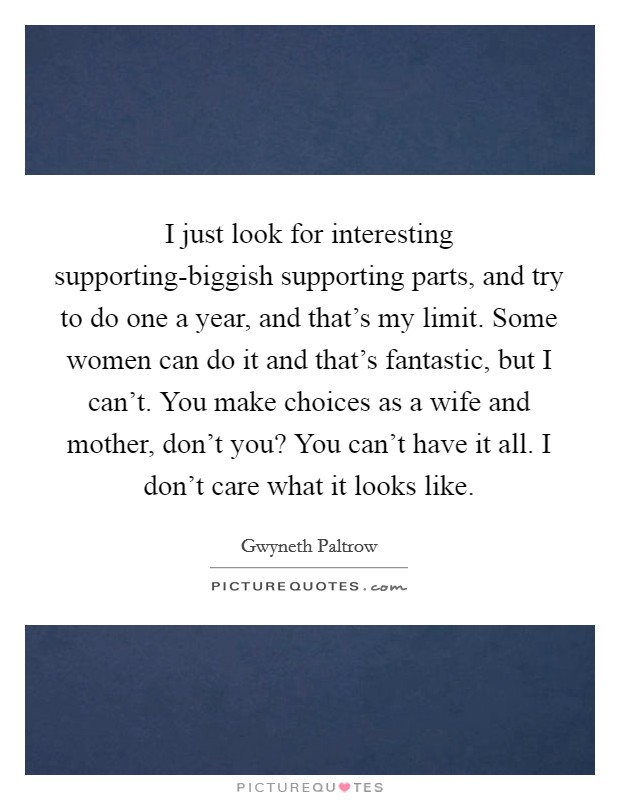 I just look for interesting supporting-biggish supporting parts, and try to do one a year, and that's my limit. Some women can do it and that's fantastic, but I can't. You make choices as a wife and mother, don't you? You can't have it all. I don't care what it looks like Picture Quote #1
