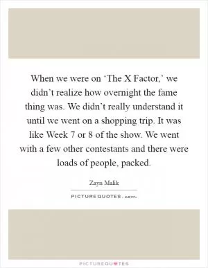 When we were on ‘The X Factor,’ we didn’t realize how overnight the fame thing was. We didn’t really understand it until we went on a shopping trip. It was like Week 7 or 8 of the show. We went with a few other contestants and there were loads of people, packed Picture Quote #1
