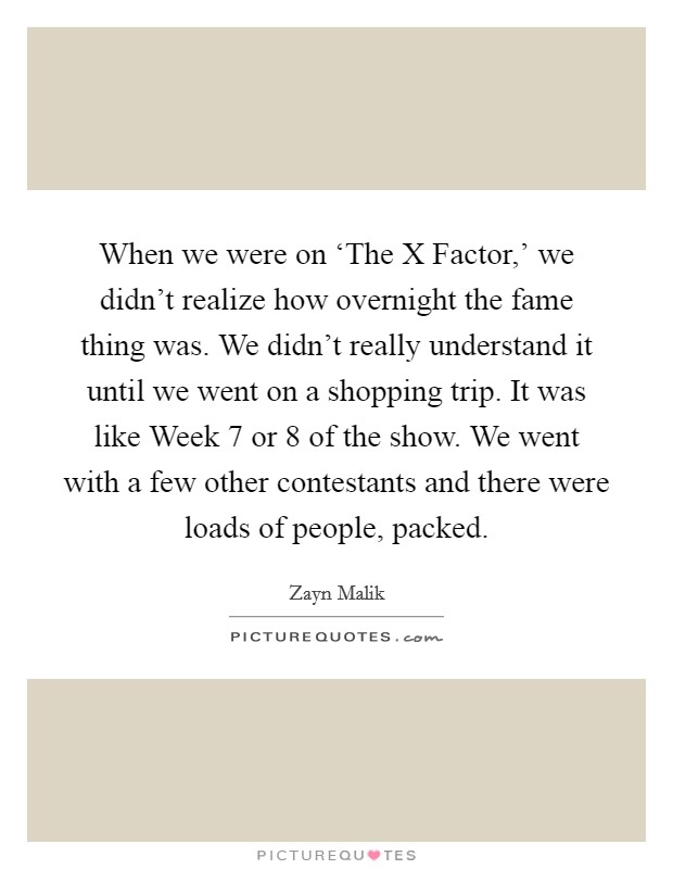 When we were on ‘The X Factor,' we didn't realize how overnight the fame thing was. We didn't really understand it until we went on a shopping trip. It was like Week 7 or 8 of the show. We went with a few other contestants and there were loads of people, packed Picture Quote #1