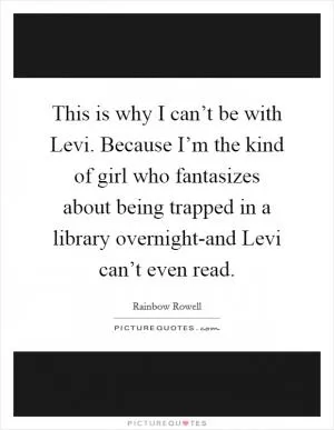 This is why I can’t be with Levi. Because I’m the kind of girl who fantasizes about being trapped in a library overnight-and Levi can’t even read Picture Quote #1