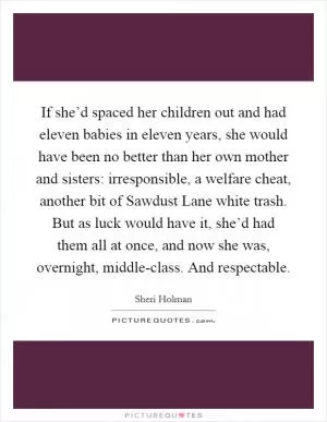 If she’d spaced her children out and had eleven babies in eleven years, she would have been no better than her own mother and sisters: irresponsible, a welfare cheat, another bit of Sawdust Lane white trash. But as luck would have it, she’d had them all at once, and now she was, overnight, middle-class. And respectable Picture Quote #1
