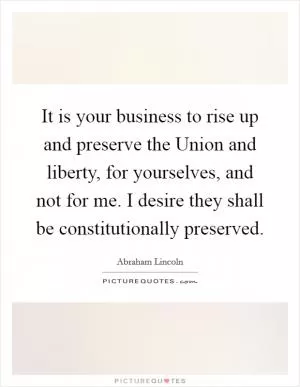 It is your business to rise up and preserve the Union and liberty, for yourselves, and not for me. I desire they shall be constitutionally preserved Picture Quote #1