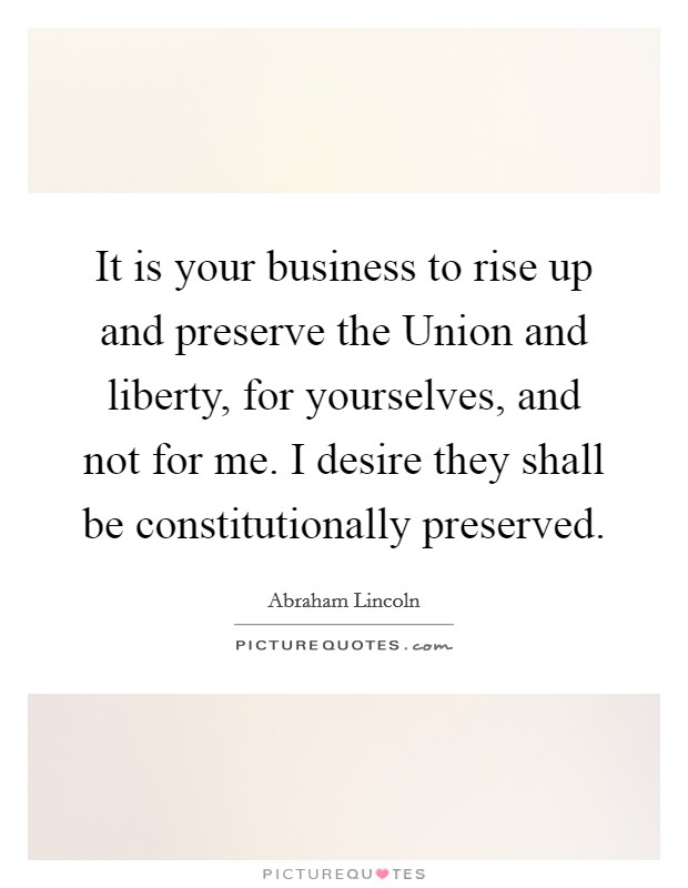 It is your business to rise up and preserve the Union and liberty, for yourselves, and not for me. I desire they shall be constitutionally preserved Picture Quote #1