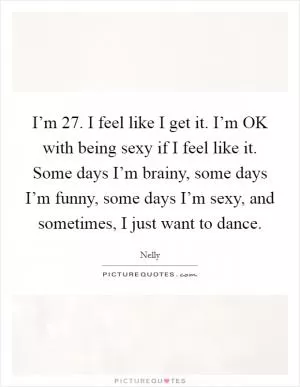 I’m 27. I feel like I get it. I’m OK with being sexy if I feel like it. Some days I’m brainy, some days I’m funny, some days I’m sexy, and sometimes, I just want to dance Picture Quote #1