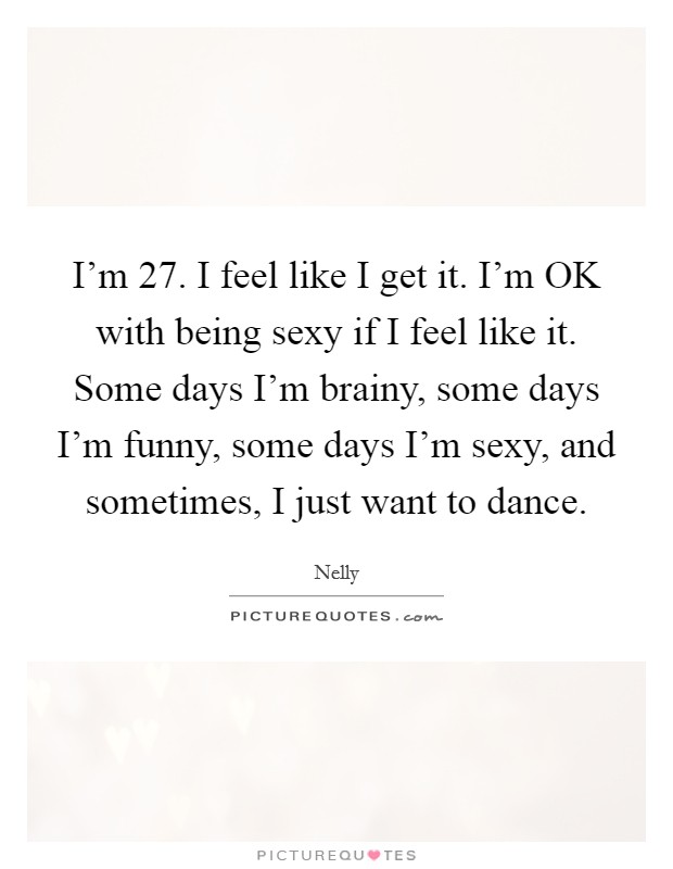 I'm 27. I feel like I get it. I'm OK with being sexy if I feel like it. Some days I'm brainy, some days I'm funny, some days I'm sexy, and sometimes, I just want to dance Picture Quote #1