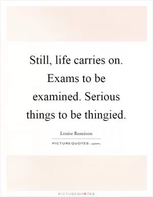 Still, life carries on. Exams to be examined. Serious things to be thingied Picture Quote #1