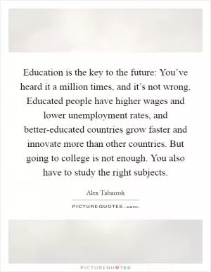 Education is the key to the future: You’ve heard it a million times, and it’s not wrong. Educated people have higher wages and lower unemployment rates, and better-educated countries grow faster and innovate more than other countries. But going to college is not enough. You also have to study the right subjects Picture Quote #1