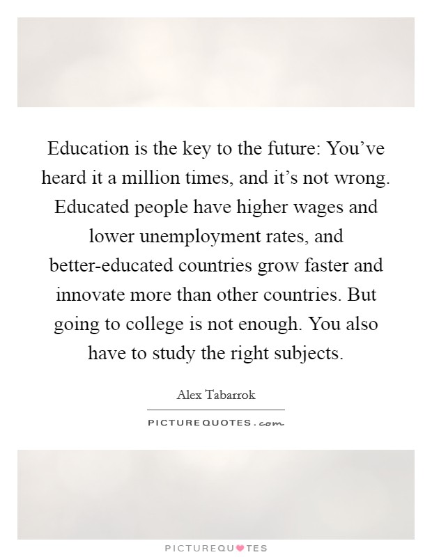 Education is the key to the future: You've heard it a million times, and it's not wrong. Educated people have higher wages and lower unemployment rates, and better-educated countries grow faster and innovate more than other countries. But going to college is not enough. You also have to study the right subjects Picture Quote #1