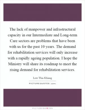 The lack of manpower and infrastructural capacity in our Intermediate and Long-term Care sectors are problems that have been with us for the past 10 years. The demand for rehabilitation services will only increase with a rapidly ageing population. I hope the Ministry will share its roadmap to meet the rising demand for rehabilitation services Picture Quote #1