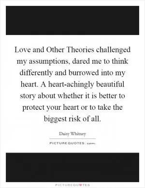 Love and Other Theories challenged my assumptions, dared me to think differently and burrowed into my heart. A heart-achingly beautiful story about whether it is better to protect your heart or to take the biggest risk of all Picture Quote #1