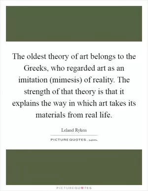 The oldest theory of art belongs to the Greeks, who regarded art as an imitation (mimesis) of reality. The strength of that theory is that it explains the way in which art takes its materials from real life Picture Quote #1