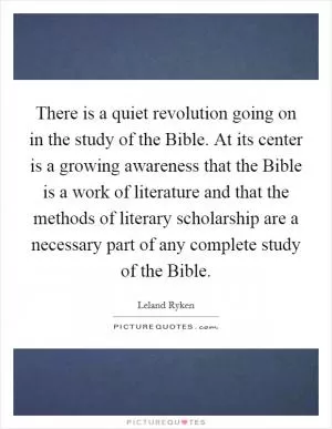 There is a quiet revolution going on in the study of the Bible. At its center is a growing awareness that the Bible is a work of literature and that the methods of literary scholarship are a necessary part of any complete study of the Bible Picture Quote #1