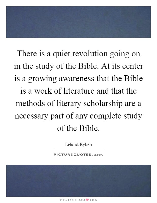 There is a quiet revolution going on in the study of the Bible. At its center is a growing awareness that the Bible is a work of literature and that the methods of literary scholarship are a necessary part of any complete study of the Bible Picture Quote #1