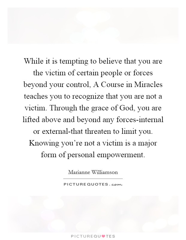 While it is tempting to believe that you are the victim of certain people or forces beyond your control, A Course in Miracles teaches you to recognize that you are not a victim. Through the grace of God, you are lifted above and beyond any forces-internal or external-that threaten to limit you. Knowing you're not a victim is a major form of personal empowerment Picture Quote #1
