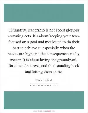 Ultimately, leadership is not about glorious crowning acts. It’s about keeping your team focused on a goal and motivated to do their best to achieve it, especially when the stakes are high and the consequences really matter. It is about laying the groundwork for others’ success, and then standing back and letting them shine Picture Quote #1