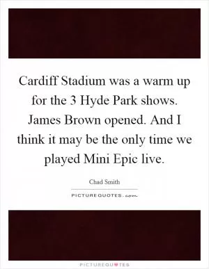 Cardiff Stadium was a warm up for the 3 Hyde Park shows. James Brown opened. And I think it may be the only time we played Mini Epic live Picture Quote #1