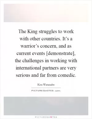 The King struggles to work with other countries. It’s a warrior’s concern, and as current events [demonstrate], the challenges in working with international partners are very serious and far from comedic Picture Quote #1