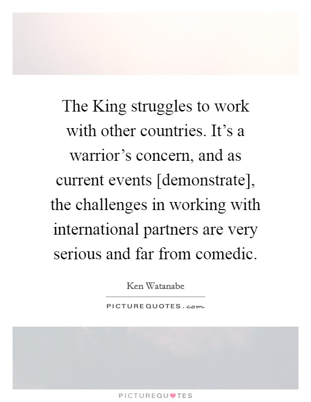 The King struggles to work with other countries. It's a warrior's concern, and as current events [demonstrate], the challenges in working with international partners are very serious and far from comedic Picture Quote #1