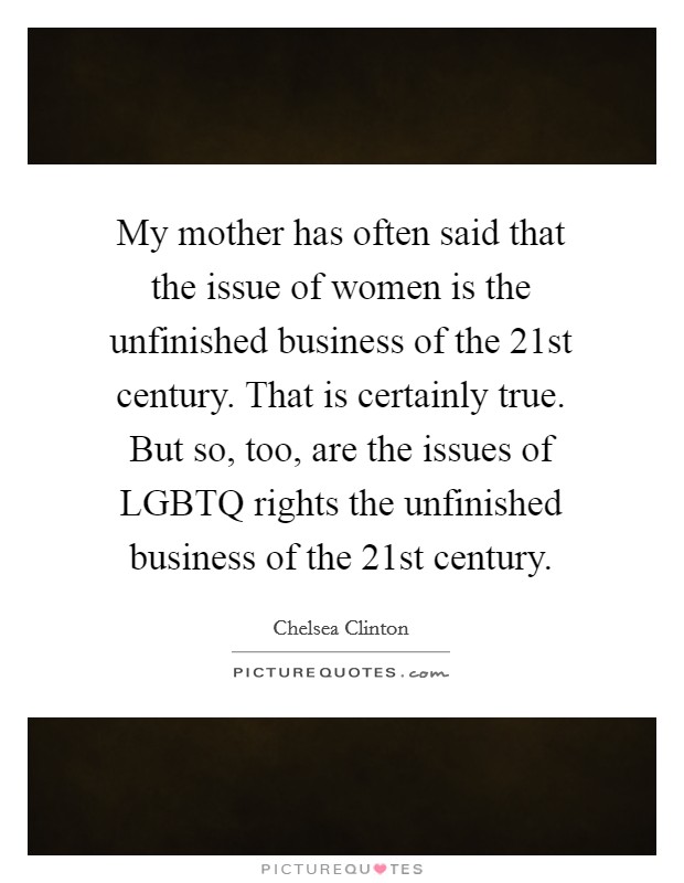 My mother has often said that the issue of women is the unfinished business of the 21st century. That is certainly true. But so, too, are the issues of LGBTQ rights the unfinished business of the 21st century Picture Quote #1