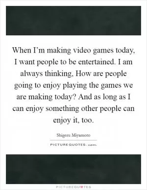 When I’m making video games today, I want people to be entertained. I am always thinking, How are people going to enjoy playing the games we are making today? And as long as I can enjoy something other people can enjoy it, too Picture Quote #1