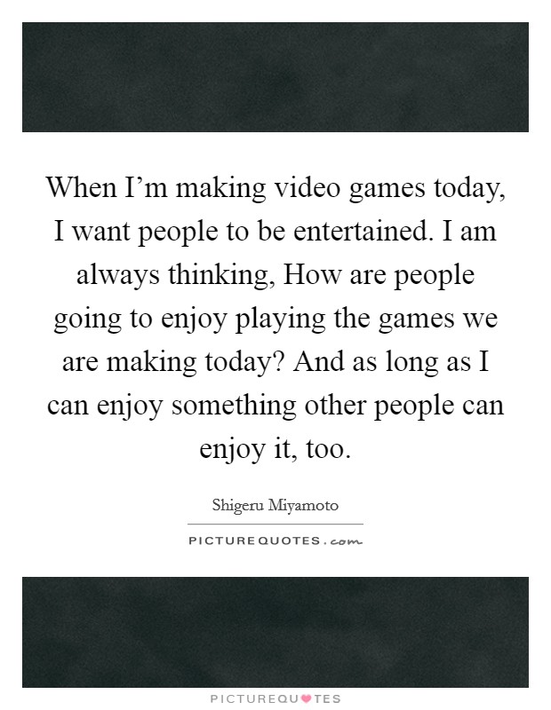 When I'm making video games today, I want people to be entertained. I am always thinking, How are people going to enjoy playing the games we are making today? And as long as I can enjoy something other people can enjoy it, too Picture Quote #1