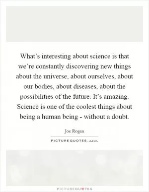 What’s interesting about science is that we’re constantly discovering new things about the universe, about ourselves, about our bodies, about diseases, about the possibilities of the future. It’s amazing. Science is one of the coolest things about being a human being - without a doubt Picture Quote #1