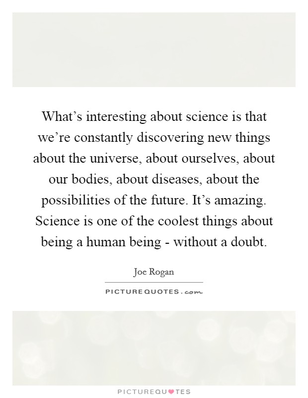 What's interesting about science is that we're constantly discovering new things about the universe, about ourselves, about our bodies, about diseases, about the possibilities of the future. It's amazing. Science is one of the coolest things about being a human being - without a doubt Picture Quote #1