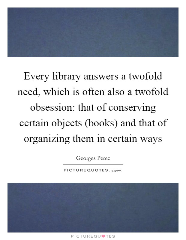 Every library answers a twofold need, which is often also a twofold obsession: that of conserving certain objects (books) and that of organizing them in certain ways Picture Quote #1