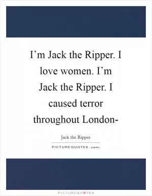 I’m Jack the Ripper. I love women. I’m Jack the Ripper. I caused terror throughout London- Picture Quote #1