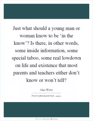 Just what should a young man or woman know to be ‘in the know’? Is there, in other words, some inside information, some special taboo, some real lowdown on life and existence that most parents and teachers either don’t know or won’t tell? Picture Quote #1