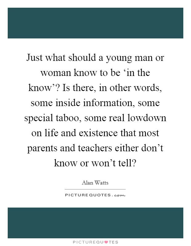 Just what should a young man or woman know to be ‘in the know'? Is there, in other words, some inside information, some special taboo, some real lowdown on life and existence that most parents and teachers either don't know or won't tell? Picture Quote #1