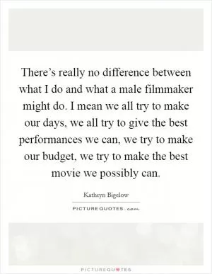 There’s really no difference between what I do and what a male filmmaker might do. I mean we all try to make our days, we all try to give the best performances we can, we try to make our budget, we try to make the best movie we possibly can Picture Quote #1