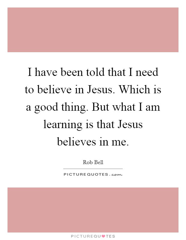 I have been told that I need to believe in Jesus. Which is a good thing. But what I am learning is that Jesus believes in me Picture Quote #1