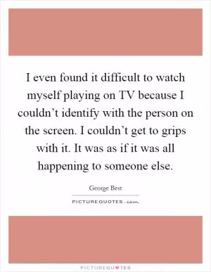 I even found it difficult to watch myself playing on TV because I couldn’t identify with the person on the screen. I couldn’t get to grips with it. It was as if it was all happening to someone else Picture Quote #1